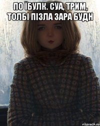 по їбулк. суа, трим, толбі пізла зара будн 