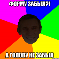 Форму забыл?! А голову не забыл