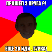 Прошел 3 круга ?! Еще 20 иди , Турка!
