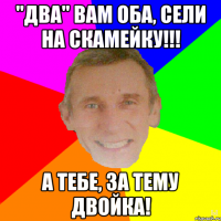 "Два" вам оба, сели на скамейку!!! А тебе, за тему двойка!