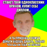 Станет твой одноклассник врачом, купит себе диплом... ... а ты придешь к нему и деньги будешь давать, только что бы он тебя не лечил!