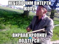 Небуло чим витерти жопу, вирвав кропиву подтерся!