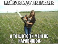 майбуть буду тебе ризать а то шото ти мені не наравишся