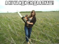 А ну ка иди сюда алкаш! 