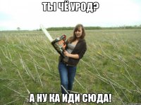 Ты чё урод? А ну ка иди сюда!