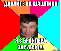 давайте на шашлики я 3 бройлера зарубаю!!!