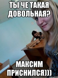 Ты че такая довольная? Максим приснился)))