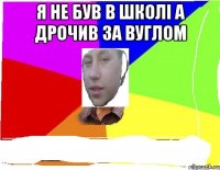 я не був в школі а дрочив за вуглом 