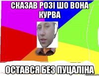 сказав розі шо вона курва остався без пуцаліна