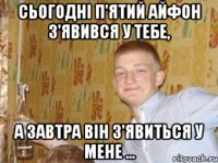 Сьогодні п'ятий айфон з'явився у тебе, а завтра він з'явиться у мене ...
