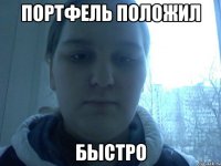 Портфель положил БЫСТРО