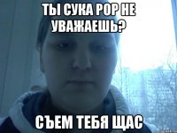 Ты сука рор не уважаешь? съем тебя щас