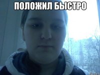 Положил быстро 