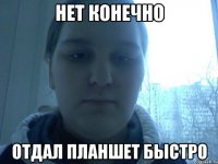 Нет конечно отдал планшет быстро
