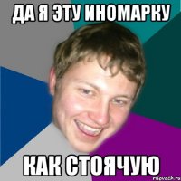 да я эту иномарку как стоячую