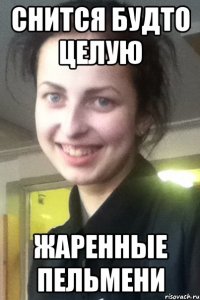 СНИТСЯ БУДТО ЦЕЛУЮ ЖАРЕННЫЕ ПЕЛЬМЕНИ