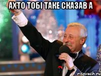 Ахто тобі таке сказав а 