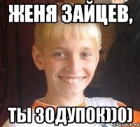 Женя Зайцев, Ты зодупок))0)