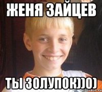 Женя Зайцев Ты золупок))0)
