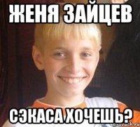 Женя Зайцев сэкаса хочешь?