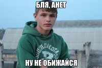 бля, Анет ну не обижайся