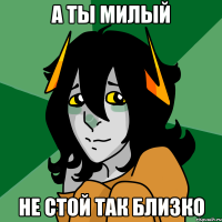 а ты милый не стой так близко