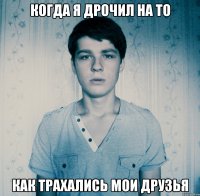 Когда я дрочил на то Как трахались мои друзья