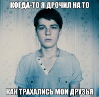 Когда-то я дрочил на то Как трахались мои друзья