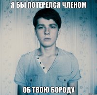 Я бы потерелся членом об твою бороду