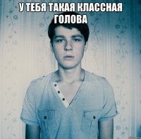 У тебя такая классная голова 