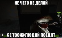 не чего не делай ge твоих люднй поедят