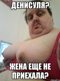 ДЕНИСУЛЯ? жена еще не приехала?