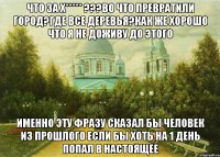 что за Х***** ???во что превратили город?где все деревья?Как же хорошо что я не доживу до этого именно эту фразу сказал бы человек из прошлого если бы хоть на 1 день попал в настоящее