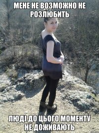 мене не возможно не розлюбить люді до цього моменту не доживають