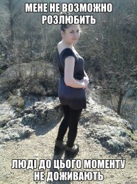 мене не возможно розлюбить люді до цього моменту не доживають