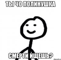 Ты чо Полинушка Смерти ищешь?