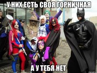 У них есть своя горничная А у тебя нет