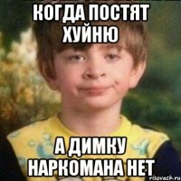 Когда постят Хуйню А Димку наркомана нет