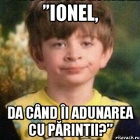 ”Ionel, da când îi adunarea cu părintii?”