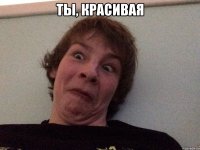 Ты, красивая 