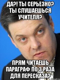 да?! ты серьезно? ты слушаешься учителя? прям читаешь параграф по 3 раза для пересказа?