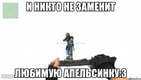 И никто не заменит Любимую Апельсинку:3