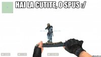 Hai la cutite, o spus :/ 