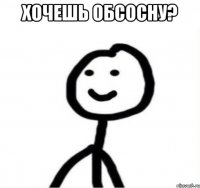 Хочешь обсосну? 