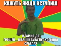 кажуть якщо вступиш в гамно-до грошей.....шаріііік,сука,ти сьогодня срав???
