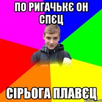 по ригачькє он спєц сірьога плавєц