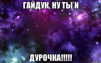 Гайдук, ну ты и дурочка!!!!!