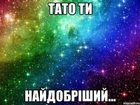 Тато ти найдобріший...