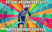 Во тьме ночной, при свете дня На тренировку херачу я
