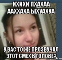ихихи пхахаа ааххаха ыхуахуа у вас то же прозвучал этот смех в голове?
